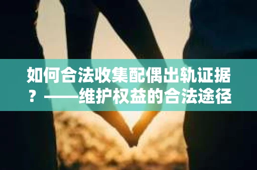 如何合法收集配偶出轨证据？——维护权益的合法途径