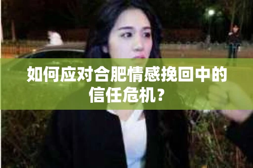 如何应对合肥情感挽回中的信任危机？