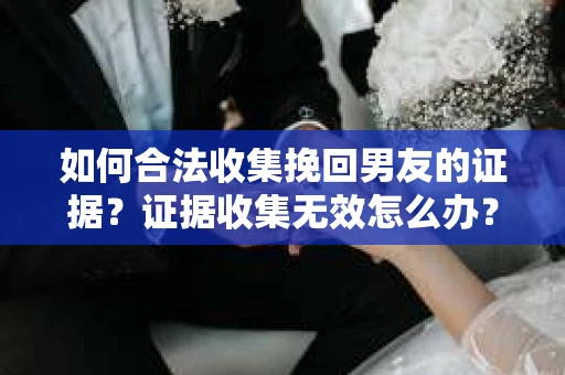 如何合法收集挽回男友的证据？证据收集无效怎么办？