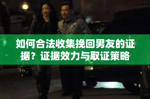 如何合法收集挽回男友的证据？证据效力与取证策略