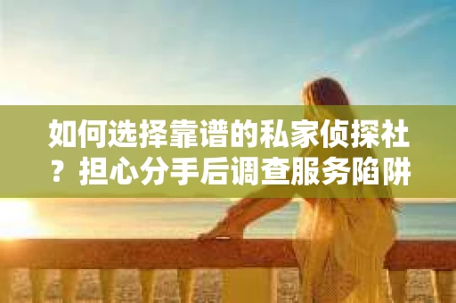 如何选择靠谱的私家侦探社？担心分手后调查服务陷阱怎么办？