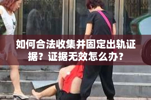 如何合法收集并固定出轨证据？证据无效怎么办？