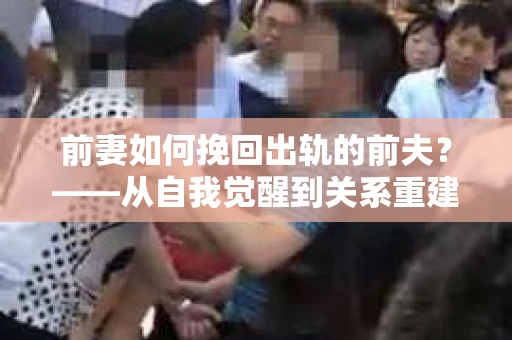 前妻如何挽回出轨的前夫？——从自我觉醒到关系重建的全面指南