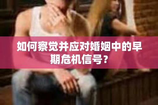如何察觉并应对婚姻中的早期危机信号？