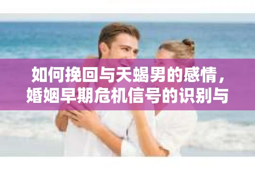 如何挽回与天蝎男的感情，婚姻早期危机信号的识别与应对