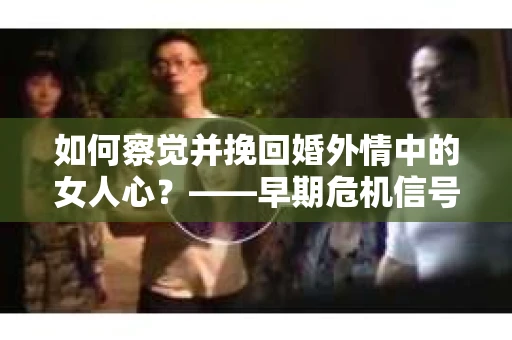 如何察觉并挽回婚外情中的女人心？——早期危机信号与干预策略