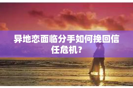异地恋面临分手如何挽回信任危机？
