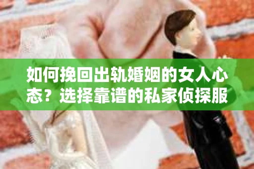 如何挽回出轨婚姻的女人心态？选择靠谱的私家侦探服务指南