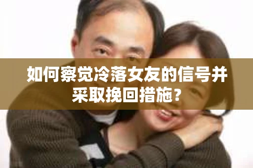 如何察觉冷落女友的信号并采取挽回措施？