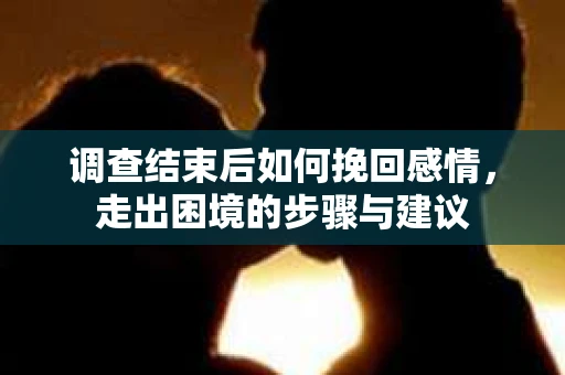 调查结束后如何挽回感情，走出困境的步骤与建议