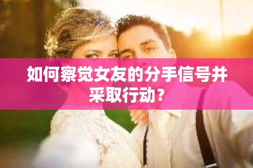 如何察觉女友的分手信号并采取行动？
