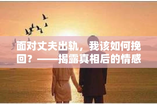 面对丈夫出轨，我该如何挽回？——揭露真相后的情感疗愈与人生决策