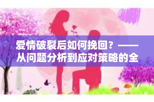 爱情破裂后如何挽回？——从问题分析到应对策略的全面指南