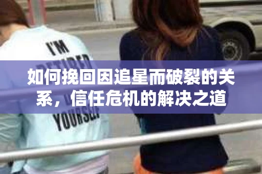 如何挽回因追星而破裂的关系，信任危机的解决之道