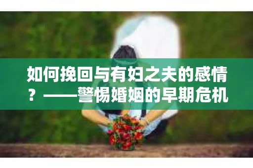 如何挽回与有妇之夫的感情？——警惕婚姻的早期危机信号