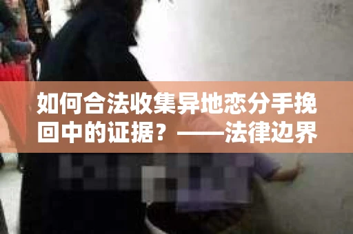 如何合法收集异地恋分手挽回中的证据？——法律边界内的取证策略