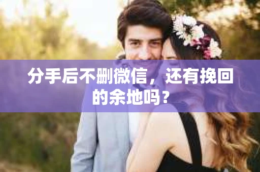 分手后不删微信，还有挽回的余地吗？