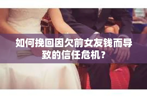 如何挽回因欠前女友钱而导致的信任危机？
