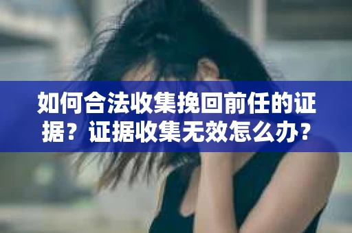 如何合法收集挽回前任的证据？证据收集无效怎么办？