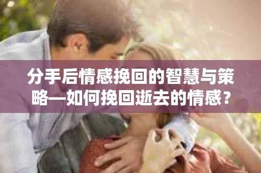 分手后情感挽回的智慧与策略—如何挽回逝去的情感？
